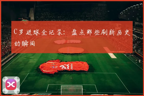 C罗进球全记录:盘点那些刷新历史的瞬间