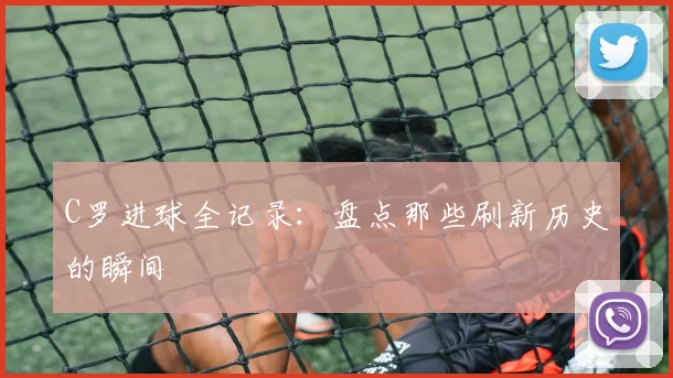 C罗进球全记录：盘点那些刷新历史的瞬间