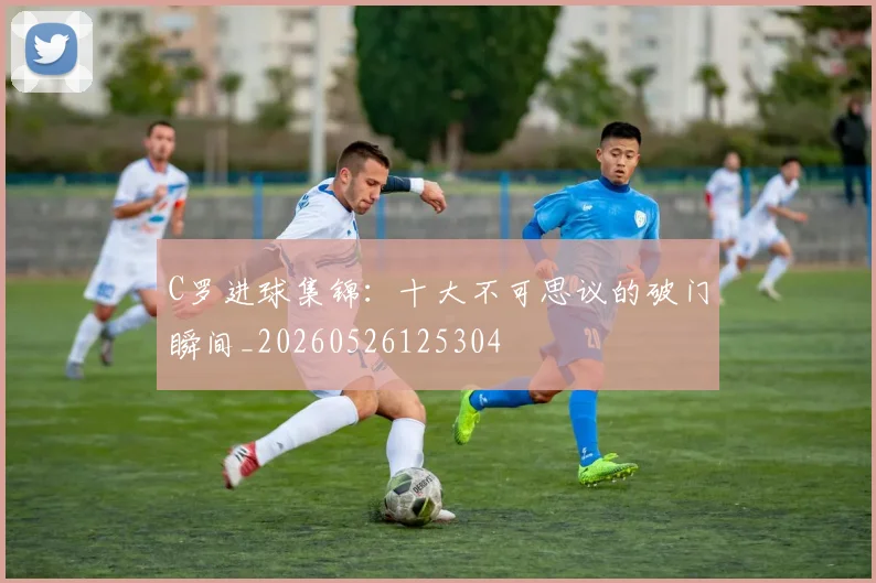 C罗进球集锦：十大不可思议的破门瞬间_20260526125304