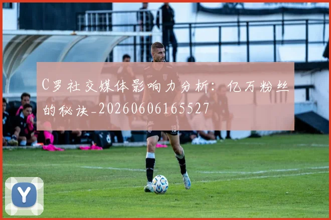 C罗社交媒体影响力分析：亿万粉丝的秘诀_20260606165527