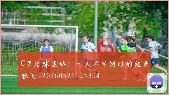 C罗进球集锦:十大不可错过的经典瞬间_20260526125304