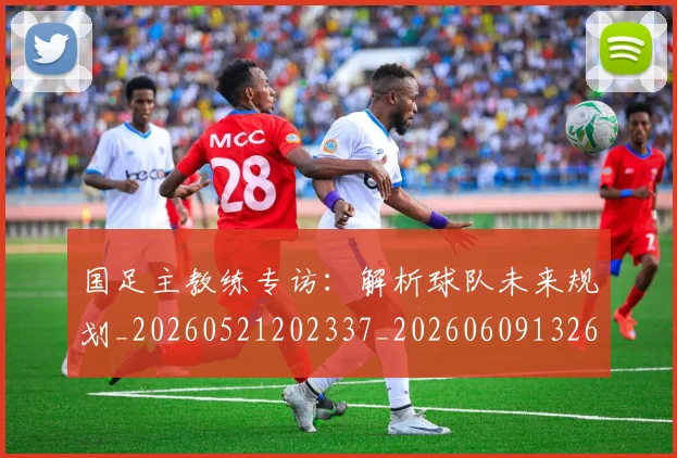 国足主教练专访：解析球队未来规划_20260521202337_20260609132602