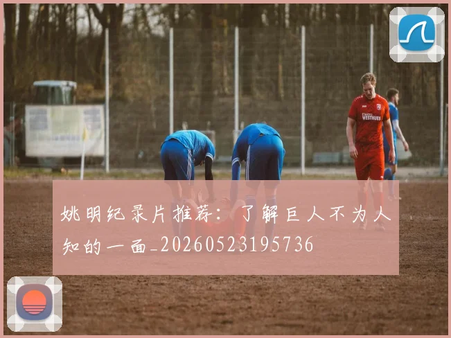 姚明纪录片推荐：了解巨人不为人知的一面_20260523195736